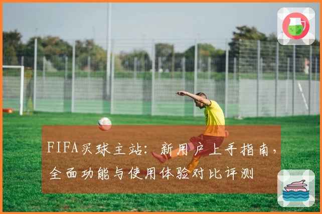 FIFA买球主站：新用户上手指南，全面功能与使用体验对比评测