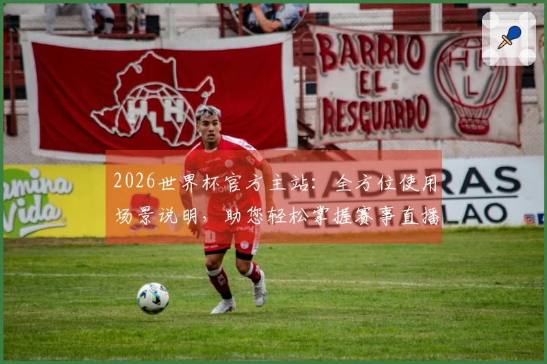 2026世界杯官方主站：全方位使用场景说明，助您轻松掌握赛事直播与互动体验