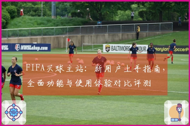 FIFA买球主站：新用户上手指南，全面功能与使用体验对比评测