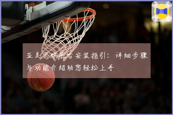 亚美买球平台安装指引：详细步骤与功能介绍助您轻松上手