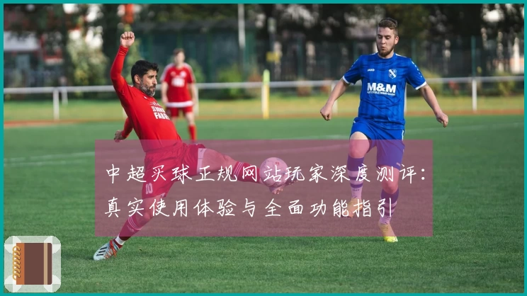 中超买球正规网站玩家深度测评：真实使用体验与全面功能指引