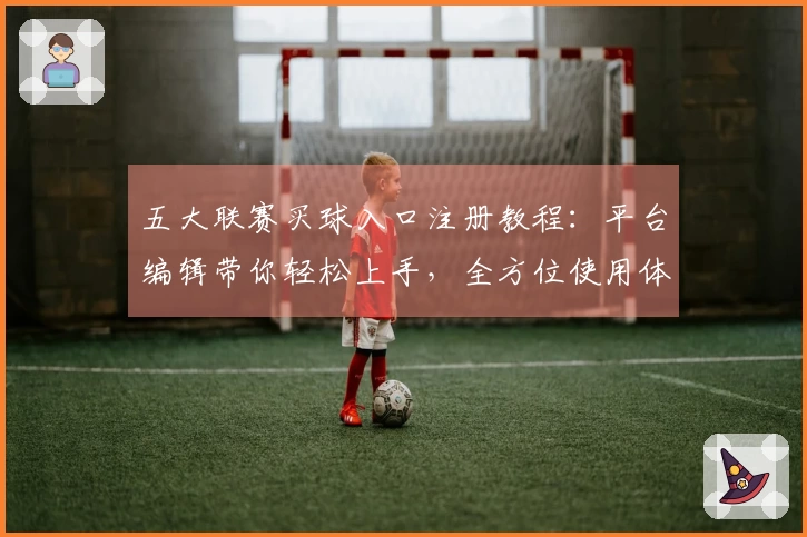 五大联赛买球入口注册教程：平台编辑带你轻松上手，全方位使用体验指南