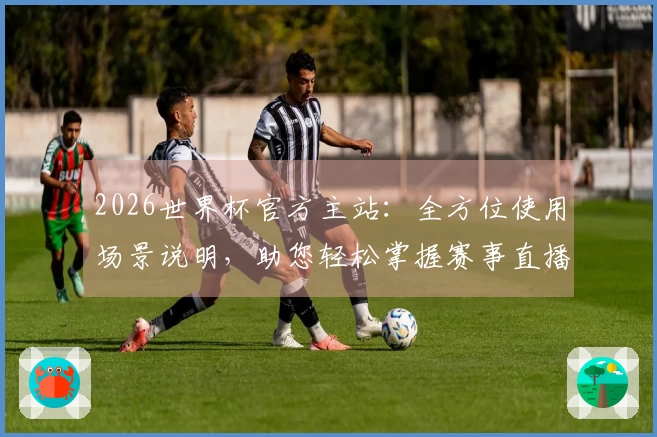 2026世界杯官方主站：全方位使用场景说明，助您轻松掌握赛事直播与互动体验